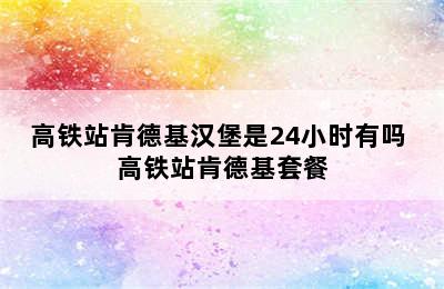 高铁站肯德基汉堡是24小时有吗 高铁站肯德基套餐